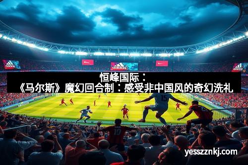 恒峰国际：《马尔斯》魔幻回合制：感受非中国风的奇幻洗礼