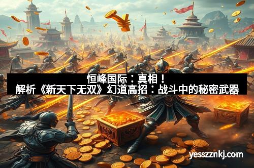 恒峰国际：真相！解析《新天下无双》幻道高招：战斗中的秘密武器